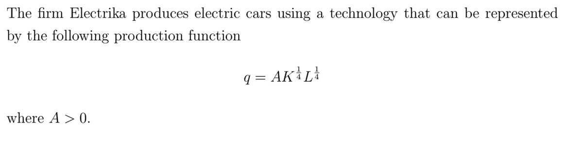 The firm Electrika produces electric cars using a technology that can be represented
by the following production function
where A > 0.
q = AK ³ L³