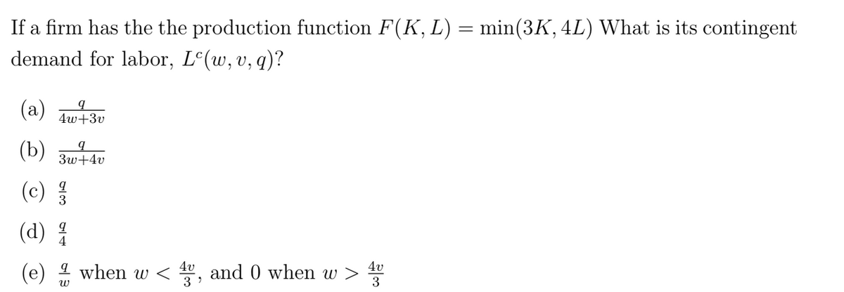 If a firm has the the production function F(K, L) = min(3K, 4L) What is its contingent
demand for labor, Le(w, v, q)?
q
4w+3v
q
(b) 3w+4v
(c) 1/31
(d) 1/1
(e)
W
when w< 4v
3'
and 0 when w >
4v
3
