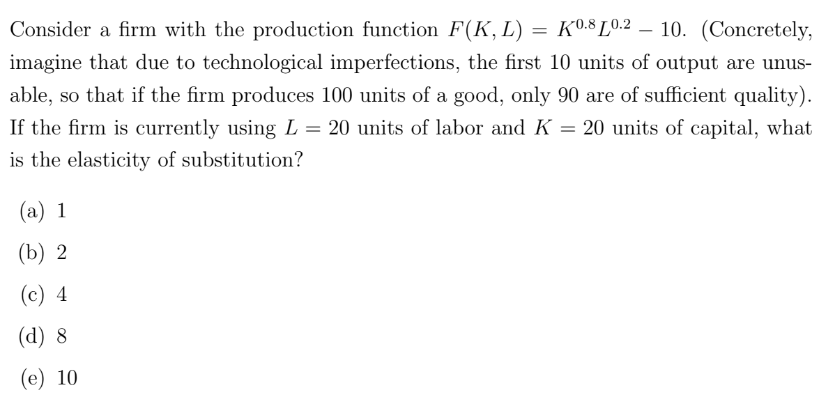 K0.8 10.2
Consider a firm with the production function F(K, L)
10. (Concretely,
imagine that due to technological imperfections, the first 10 units of output are unus-
able, so that if the firm produces 100 units of a good, only 90 are of sufficient quality).
If the firm is currently using L = 20 units of labor and K = 20 units of capital, what
is the elasticity of substitution?
(a) 1
(b) 2
(c) 4
(d) 8
(e) 10
=
