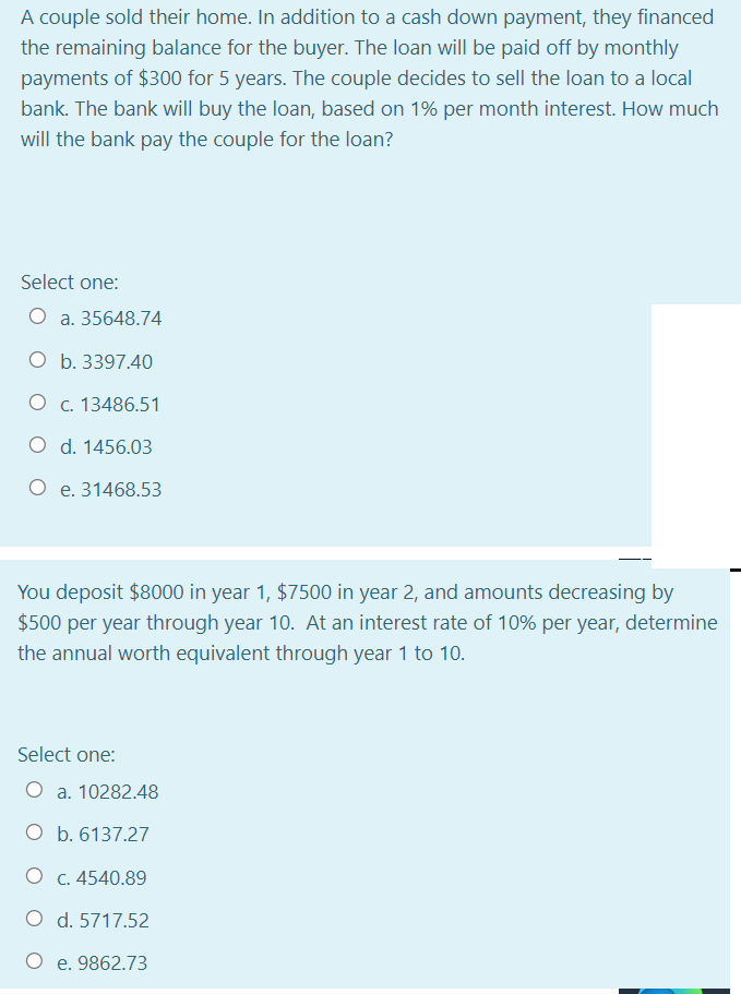 A couple sold their home. In addition to a cash down payment, they financed
the remaining balance for the buyer. The loan will be paid off by monthly
payments of $300 for 5 years. The couple decides to sell the loan to a local
bank. The bank will buy the loan, based on 1% per month interest. How much
will the bank pay the couple for the loan?
Select one:
O a. 35648.74
O b. 3397.40
O c. 13486.51
O d. 1456.03
O e. 31468.53
You deposit $8000 in year 1, $7500 in year 2, and amounts decreasing by
$500 per year through year 10. At an interest rate of 10% per year, determine
the annual worth equivalent through year 1 to 10.
Select one:
O a. 10282.48
O b. 6137.27
O c. 4540.89
O d. 5717.52
O e. 9862.73
