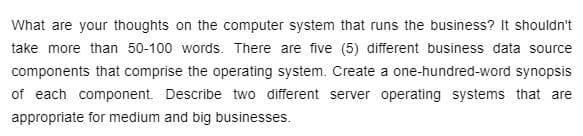 What are your thoughts on the computer system that runs the business? It shouldn't
take more than 50-100 words. There are five (5) different business data source
components that comprise the operating system. Create a one-hundred-word synopsis
of each component. Describe two different server operating systems that are
appropriate for medium and big businesses.
