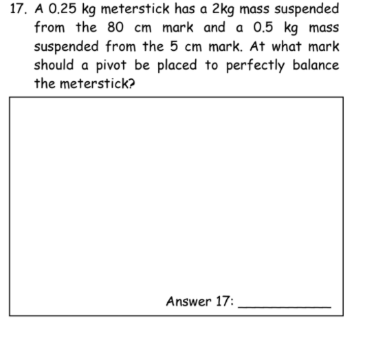 17. A 0.25 kg meterstick has a 2kg mass suspended
from the 80 cm mark and a 0.5 kg mass
suspended from the 5 cm mark. At what mark
should a pivot be placed to perfectly balance
the meterstick?
Answer 17:
