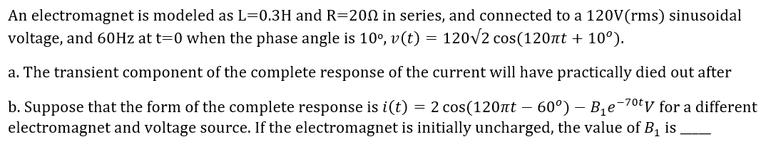 An electromagnet is modeled as L=0.3H and R=200 in series, and connected to a 120V(rms) sinusoidal
voltage, and 60Hz at t=0 when the phase angle is 10°, v(t) = 120v2 cos(120nt + 10°).
a. The transient component of the complete response of the current will have practically died out after
b. Suppose that the form of the complete response is i(t) = 2 cos(120nt – 60°) – Bqe¯70ty for a different
electromagnet and voltage source. If the electromagnet is initially uncharged, the value of B1 is
