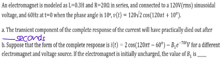 An electromagnet is modeled as L=0.3H and R=202 in series, and connected to a 120V(rms) sinusoidal
voltage, and 60H at t=0 when the phase angle is 10º, v(t) = 120V2 cos(120nt + 10°).
a. The transient component of the complete response of the current will have practically died out after
seconds
b. Suppose that the form of the complete response is i(t) = 2 cos(120rt - 60°) – B,e¯70tv for a different
electromagnet and voltage source. If the electromagnet is initially uncharged, the value of B, is
