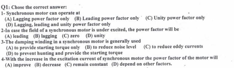 Q1: Chose the correct answer:
1- Synchronous motor can operate at
(A) Lagging power factor only (B) Leading power factor only (C) Unity power factor only
(D) Lagging, leading and unity power factor only
2-In case the field of a synchronous motor is under excited, the power factor will be
(A) leading (B) lagging (C) zero (D) unity
3-The damping winding in a synchronous motor is generally used
(A) to provide starting torque only (B) to reduce noise level (C) to reduce eddy currents
(D) to prevent hunting and provide the starting torque
4-With the increase in the excitation current of synchronous motor the power factor of the motor will
(A) improve (B) decrease (C) remain constant (D) depend on other factors.