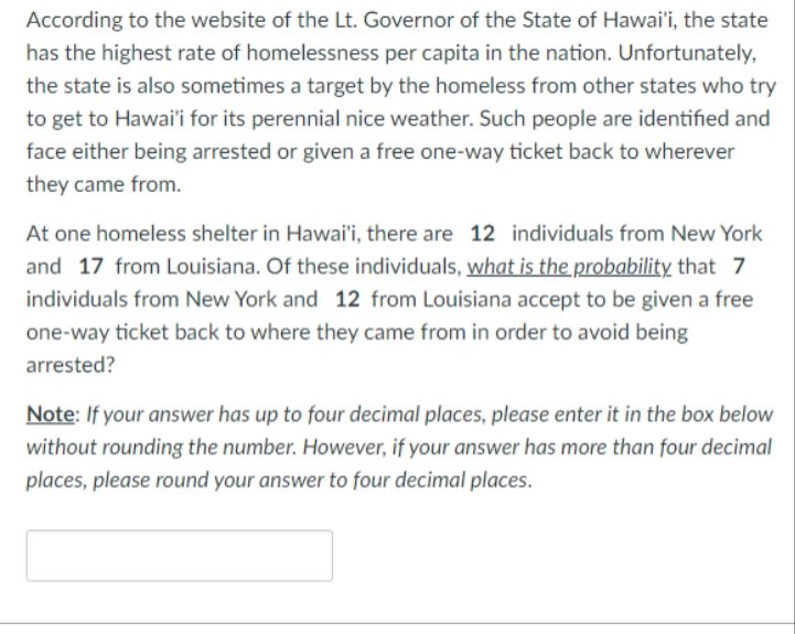 According to the website of the Lt. Governor of the State of Hawai'i, the state
has the highest rate of homelessness per capita in the nation. Unfortunately,
the state is also sometimes a target by the homeless from other states who try
to get to Hawai'i for its perennial nice weather. Such people are identified and
face either being arrested or given a free one-way ticket back to wherever
they came from.
At one homeless shelter in Hawai'i, there are 12 individuals from New York
and 17 from Louisiana. Of these individuals, what is the probability that 7
individuals from New York and 12 from Louisiana accept to be given a free
one-way ticket back to where they came from in order to avoid being
arrested?
Note: If your answer has up to four decimal places, please enter it in the box below
without rounding the number. However, if your answer has more than four decimal
places, please round your answer to four decimal places.