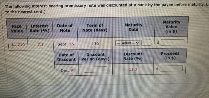 The following interest-bearing promissory note was discounted at a bank by the payee before maturity. U
to the nearest cent.)
Face Interest
Value
Rate(%)
$1,210
17.1
Date of
Note
Sept. 16
Date of
Discount
Dec. 9
Term of
Note (days)
130
Discount
Period (days)
Maturity
Date
Select--
Discount
Rate(%)
11.3
Maturity
Value
(in $)
Proceeds
(in $)