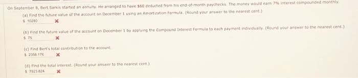 On September 8, Bert Sarkis started an annuity. He arranged to have $60 deducted from his end-of-month paychecks. The money would earn 7% interest compounded monthly.
(a) Find the future value of the account on December 1 using an Amortization Formula. (Round your answer to the nearest cent.)
$ 10280
X
(b) Find the future value of the account on December 1 by applying the Compound Interest Formula to each payment individually. (Round your answer to the nearest cent.)
5.75
X
(c) Find Bert's total contribution to the account.
$ 2356.176
x
(d) Find the total interest. (Round your answer to the nearest cent.)
$ 7923.824
X
