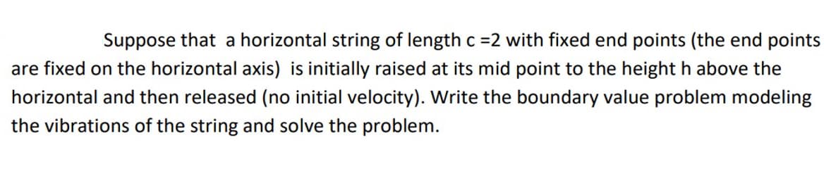 Suppose that a horizontal string of length c =2 with fixed end points (the end points
are fixed on the horizontal axis) is initially raised at its mid point to the height h above the
horizontal and then released (no initial velocity). Write the boundary value problem modeling
the vibrations of the string and solve the problem.