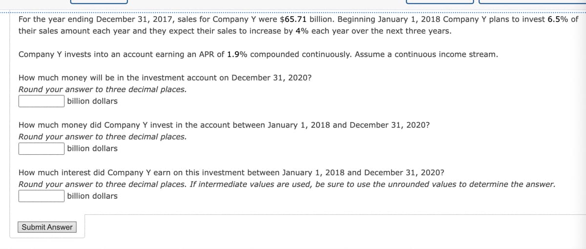 For the year ending December 31, 2017, sales for Company Y were $65.71 billion. Beginning January 1, 2018 Company Y plans to invest 6.5% of
their sales amount each year and they expect their sales to increase by 4% each year over the next three years.
Company Y invests into an account earning an APR of 1.9% compounded continuously. Assume a continuous income stream.
How much money will be in the investment account on December 31, 2020?
Round your answer to three decimal places.
billion dollars
How much money did Company Y invest in the account between January 1, 2018 and December 31, 2020?
Round your answer to three decimal places.
billion dollars
How much interest did Company Y earn on this investment between January 1, 2018 and December 31, 2020?
Round your answer to three decimal places. If intermediate values are used, be sure to use the unrounded values to determine the answer.
billion dollars
Submit Answer