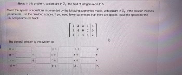 Note: In this problem, scalars are in Z,, the field of integers modulo 5.
Solve the system of equations represented by the following augmented matrix, with scalars in Z. If the solution involves
parameters, use the provided spaces. If you need fewer parameters than there are spaces, leave the spaces for the
unused parameters blank.
The general solution to the system is:
A
11.
W=
+
+
+
t+
++
t+
t+
1
33 1 4
40
2 0
1
4 4 2
8+
8+
8+
8+
T.