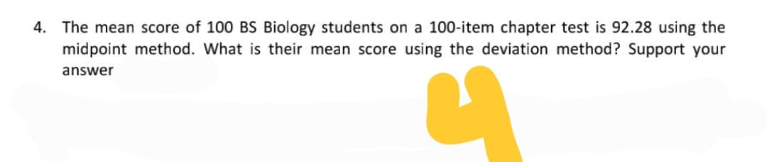 4. The mean score of 100 BS Biology students on a 100-item chapter test is 92.28 using the
midpoint method. What is their mean score using the deviation method? Support your
answer

