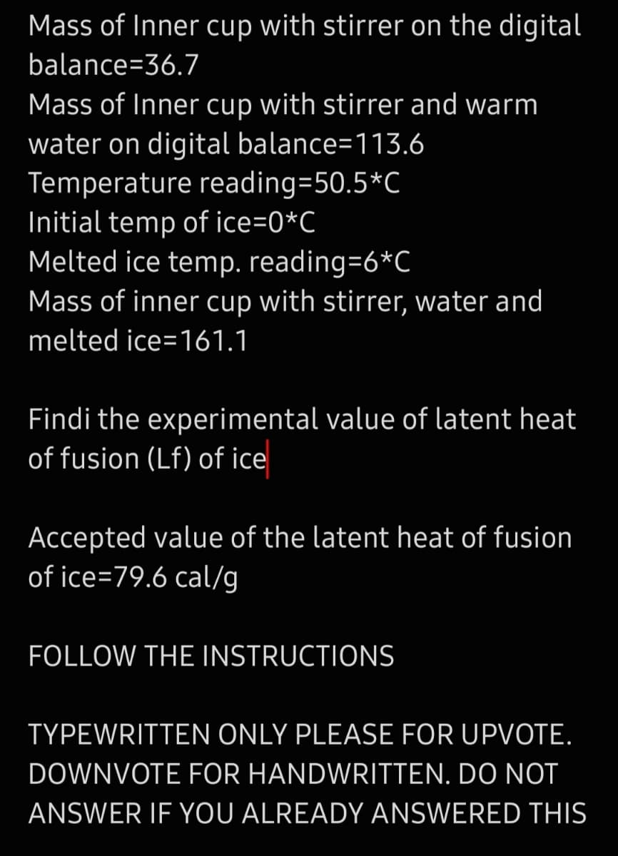 Mass of Inner cup with stirrer on the digital
balance=36.7
Mass of Inner cup with stirrer and warm
water on digital balance=113.6
Temperature reading=50.5*C
Initial temp of ice=0*C
Melted ice temp. reading=6*C
Mass of inner cup with stirrer, water and
melted ice=161.1
Findi the experimental value of latent heat
of fusion (Lf) of ice
Accepted value of the latent heat of fusion
of ice=79.6 cal/g
FOLLOW THE INSTRUCTIONS
TYPEWRITTEN ONLY PLEASE FOR UPVOTE.
DOWNVOTE FOR HANDWRITTEN. DO NOT
ANSWER IF YOU ALREADY ANSWERED THIS
