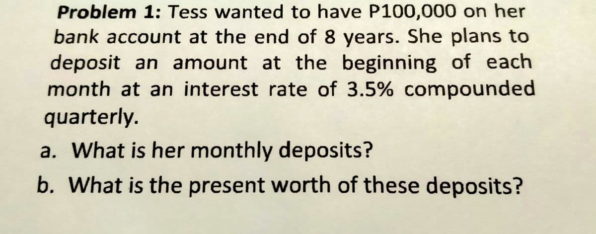 Problem 1: Tess wanted to have P100,000 on her
bank account at the end of 8 years. She plans to
deposit an amount at the beginning of each
month at an interest rate of 3.5% compounded
quarterly.
a. What is her monthly deposits?
b. What is the present worth of these deposits?

