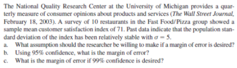 The National Quality Research Center at the University of Michigan provides a quar-
terly measure of consumer opinions about products and services (The Wall Street Journal,
February 18, 2003). A survey of 10 restaurants in the Fast Food/Pizza group showed a
sample mean customer satisfaction index of 71. Past data indicate that the population stan-
dard deviation of the index has been relatively stable with a = 5.
a. What assumption should the researcher be willing to make if a margin of error is desired?
b. Using 95% confidence, what is the margin of error?
c. What is the margin of error if 99% confidence is desired?
