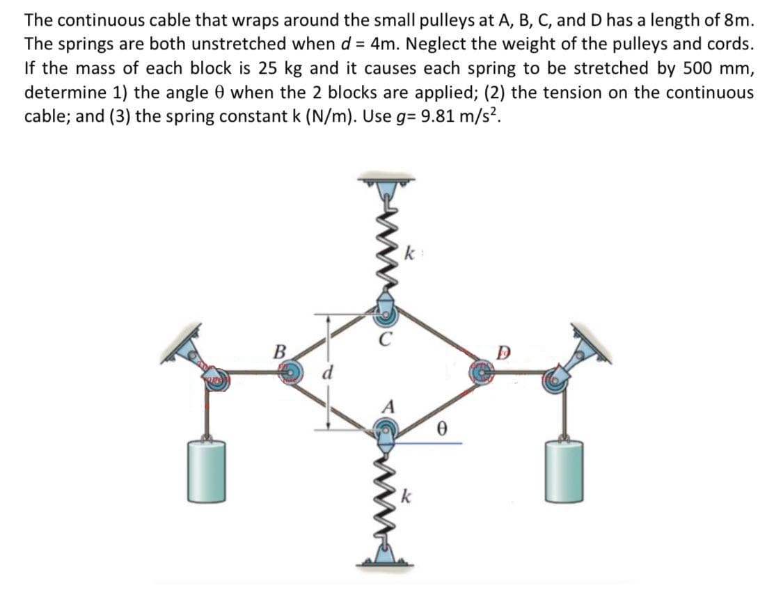 The continuous cable that wraps around the small pulleys at A, B, C, and D has a length of 8m.
The springs are both unstretched when d = 4m. Neglect the weight of the pulleys and cords.
If the mass of each block is 25 kg and it causes each spring to be stretched by 500 mm,
determine 1) the angle 0 when the 2 blocks are applied; (2) the tension on the continuous
cable; and (3) the spring constant k (N/m). Use g= 9.81 m/s?.
%3D

