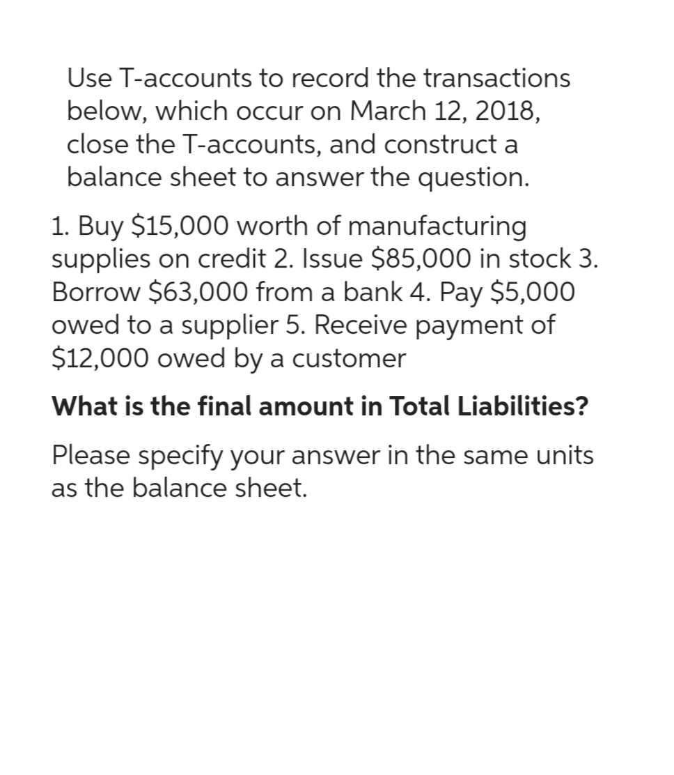 Use T-accounts to record the transactions
below, which occur on March 12, 2018,
close the T-accounts, and construct a
balance sheet to answer the question.
1. Buy $15,000 worth of manufacturing
supplies on credit 2. Issue $85,000 in stock 3.
Borrow $63,000 from a bank 4. Pay $5,000
owed to a supplier 5. Receive payment of
$12,000 owed by a customer
What is the final amount in Total Liabilities?
Please specify your answer in the same units
as the balance sheet.