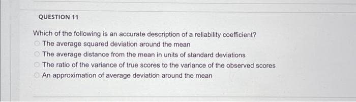 QUESTION 11
Which of the following is an accurate description of a reliability coefficient?
The average squared deviation around the mean
The average distance from the mean in units of standard deviations
The ratio of the variance of true scores to the variance of the observed scores
An approximation of average deviation around the mean