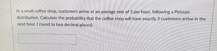In a small coffee shop, customers arrive at an average rate of 5 per hour, following a Poisson
distribution. Calculate the probability that the coffee shop will have exactly 3 customers arrive in the
next hour. (round to two decimal places)