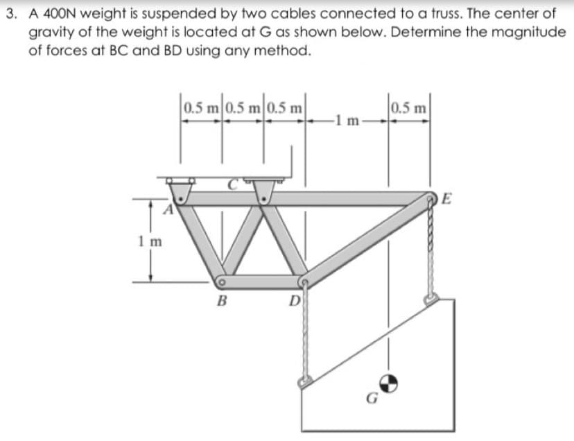 3. A 400N weight is suspended by two cables connected to a truss. The center of
gravity of the weight is located at G as shown below. Determine the magnitude
of forces at BC and BD using any method.
|0.5.
0.5 m 0.5 m 0.5 m
0.5 m
-1 m-
E
1 m
B
D
