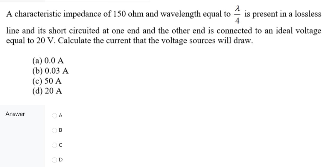 A characteristic impedance of 150 ohm and wavelength equal to is present in a lossless
2
4
line and its short circuited at one end and the other end is connected to an ideal voltage
equal to 20 V. Calculate the current that the voltage sources will draw.
Answer
(a) 0.0 A
(b) 0.03 A
(c) 50 A
(d) 20 A
A
OB
OC
OD