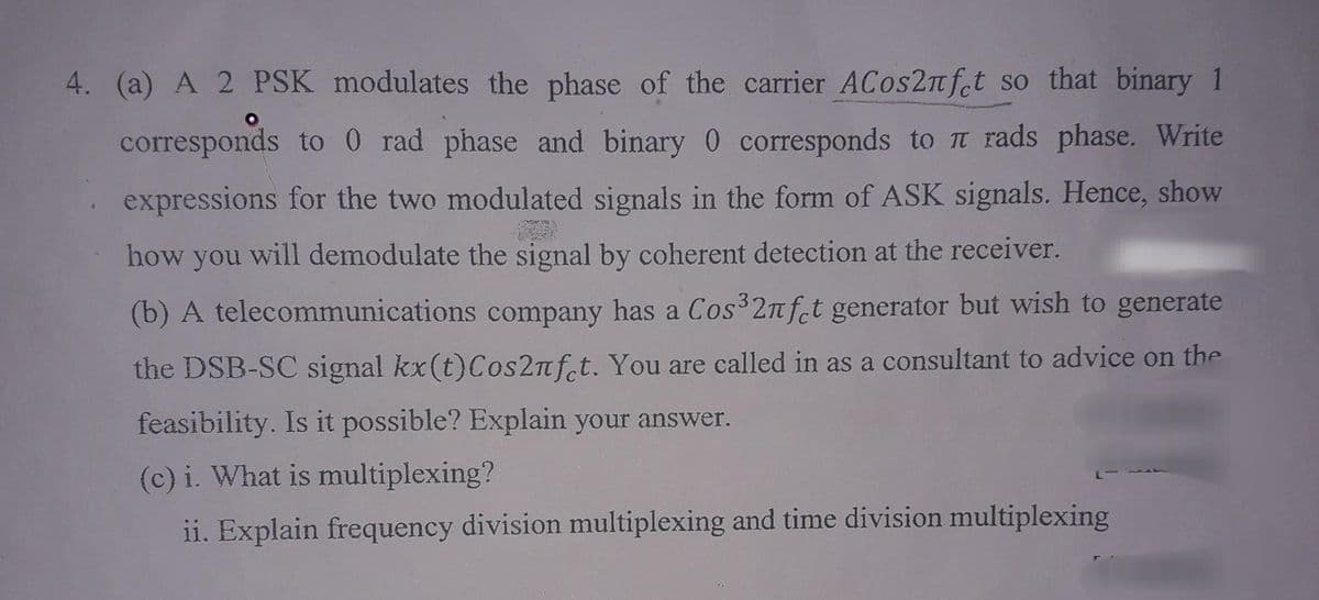 4. (a) A 2 PSK modulates the phase of the carrier ACos2nfct so that binary 1
corresponds to 0 rad phase and binary 0 corresponds to π rads phase. Write
expressions for the two modulated signals in the form of ASK signals. Hence, show
how you will demodulate the signal by coherent detection at the receiver.
(b) A telecommunications company has a Cos³2nfet generator but wish to generate
the DSB-SC signal kx(t)Сos2nfet. You are called in as a consultant to advice on the
feasibility. Is it possible? Explain your answer.
(c) i. What is multiplexing?
ii. Explain frequency division multiplexing and time division multiplexing