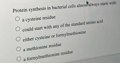 Protein synthesis in bacterial cells almost always starts with:
O
a cysteine residue
O could start with any of the standard amino acid
O either cysteine or formylmethionine
O a methionine residue
O
a formylmethionine residue