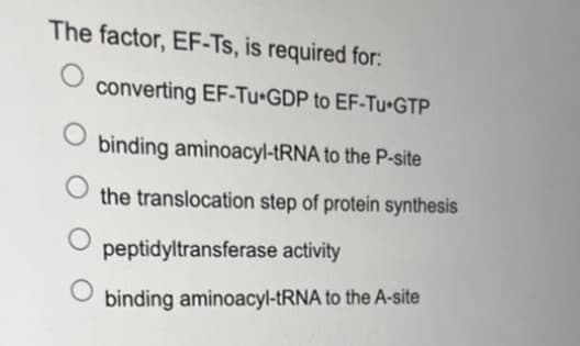 The factor, EF-Ts, is required for:
O
O
converting EF-Tu-GDP to EF-Tu-GTP
binding aminoacyl-tRNA to the P-site
the translocation step of protein synthesis
O
peptidyltransferase activity
binding aminoacyl-tRNA to the A-site