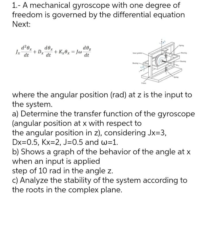 1.- A mechanical gyroscope with one degree of
freedom is governed by the differential equation
Next:
dox
d²0x+Dx dt
Jx dt
+ Kx0x=Jw
dez
dt
Bearing
where the angular position (rad) at z is the input to
the system.
a) Determine the transfer function of the gyroscope
(angular position at x with respect to
the angular position in z), considering Jx=3,
Dx=0.5, Kx=2, J=0.5 and w=1.
b) Shows a graph of the behavior of the angle at x
when an input is applied
step of 10 rad in the angle z.
c) Analyze the stability of the system according to
the roots in the complex plane.