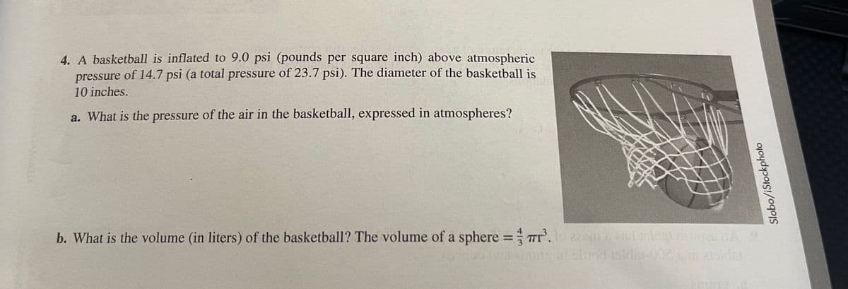 4. A basketball is inflated to 9.0 psi (pounds per square inch) above atmospheric
pressure of 14.7 psi (a total pressure of 23.7 psi). The diameter of the basketball is
10 inches.
a. What is the pressure of the air in the basketball, expressed in atmospheres?
b. What is the volume (in liters) of the basketball? The volume of a sphere =Tr. ednld nnaA
TT.
%3D
AMAUA
Slobo/iStockphoto
