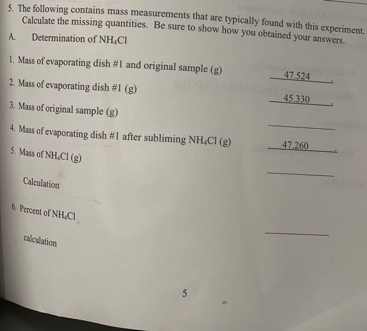 5. The following contains mass measurements that are typically found with this experiment.
Calculate the missing quantities. Be sure to show how you obtained
your answers.
A.
Determination of NH4C1
47.524
1. Mass of evaporating dish #1 and original sample (g)
45.330 M
2. Mass of evaporating dish #1 (g)
3. Mass of original sample (g)
47.260
4. Mass of evaporating dish #1 after subliming NH4CI (g)
5. Mass of NH4CI (g)
Calculation
6. Percent of NH,CI
calculation
