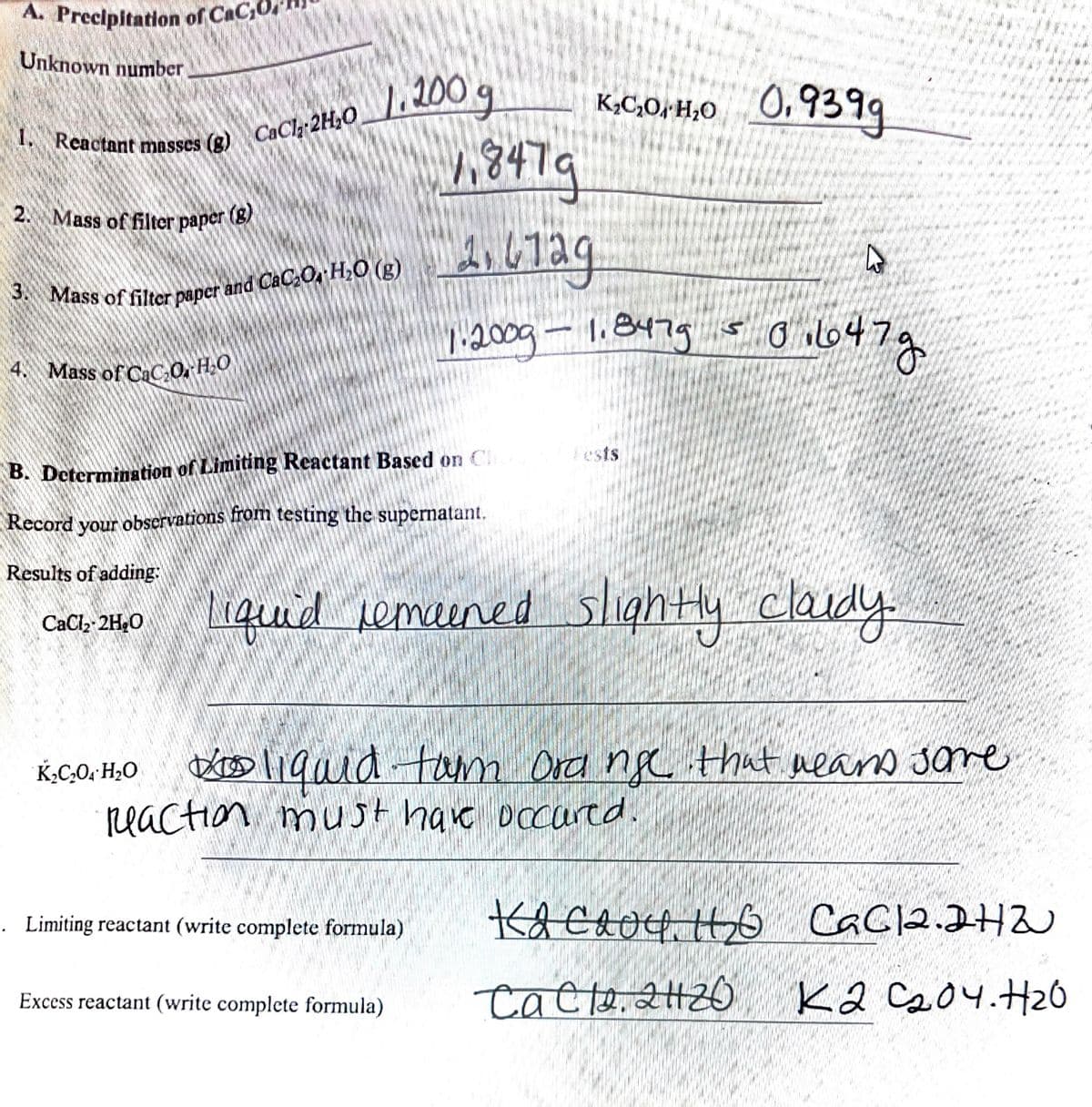 A. Preclpitation of CaC
2. Mass of filter paper (g)
Unknown number
200 g
0,9399
Reactant masses
CaClz 2H,0
847a
Mass of filter paper (
ass of filter paper and CaC,O, H,O (g)
:200g- 1.8479 o647g
Mass of CaCO, H2O
Fests
B. Determination of Limiting Reactant Bascd on Cl
Record your observations from testing the supernatant.
Results of adding:
liquid semaened slightly claudy
CaCl2-2H,0
DrD ligaid tam Ord ngc thut neard sare
reaction must have occarcd.
K,C,0; H2O
. Limiting reactant (write complete formula)
Kacave H
CaCl2.242
Cacte. 2H20
K2 Cs04.H26
Excess reactant (write complete formula)
3.
