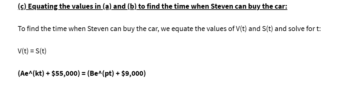 (c) Equating the values in (a) and (b) to find the time when Steven can buy the car:
To find the time when Steven can buy the car, we equate the values of V(t) and S(t) and solve for t:
V(t) = S(t)
(Ae^(kt) + $55,000) = (Be^(pt) + $9,000)