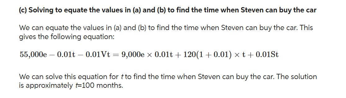 (c) Solving to equate the values in (a) and (b) to find the time when Steven can buy the car
We can equate the values in (a) and (b) to find the time when Steven can buy the car. This
gives the following equation:
55,000e - 0.01t – 0.01 Vt = 9,000e × 0.01t + 120(1 +0.01) × t + 0.01St
We can solve this equation for t to find the time when Steven can buy the car. The solution
is approximately t=100 months.