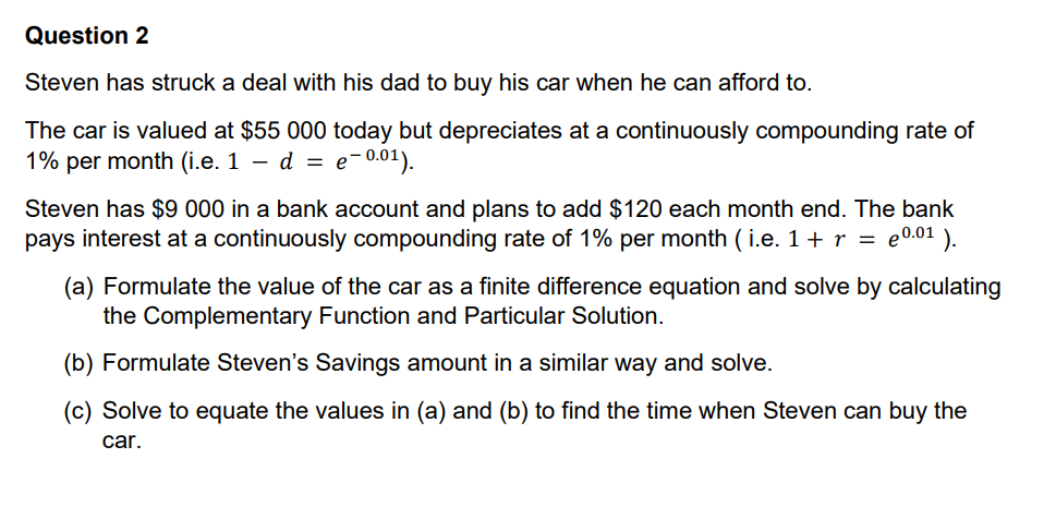 Question 2
Steven has struck a deal with his dad to buy his car when he can afford to.
The car is valued at $55 000 today but depreciates at a continuously compounding rate of
1% per month (i.e. 1 — d = e−0.01).
Steven has $9 000 in a bank account and plans to add $120 each month end. The bank
pays interest at a continuously compounding rate of 1% per month (i.e. 1 + r = e0.0¹).
(a) Formulate the value of the car as a finite difference equation and solve by calculating
the Complementary Function and Particular Solution.
(b) Formulate Steven's Savings amount in a similar way and solve.
(c) Solve to equate the values in (a) and (b) to find the time when Steven can buy the
car.