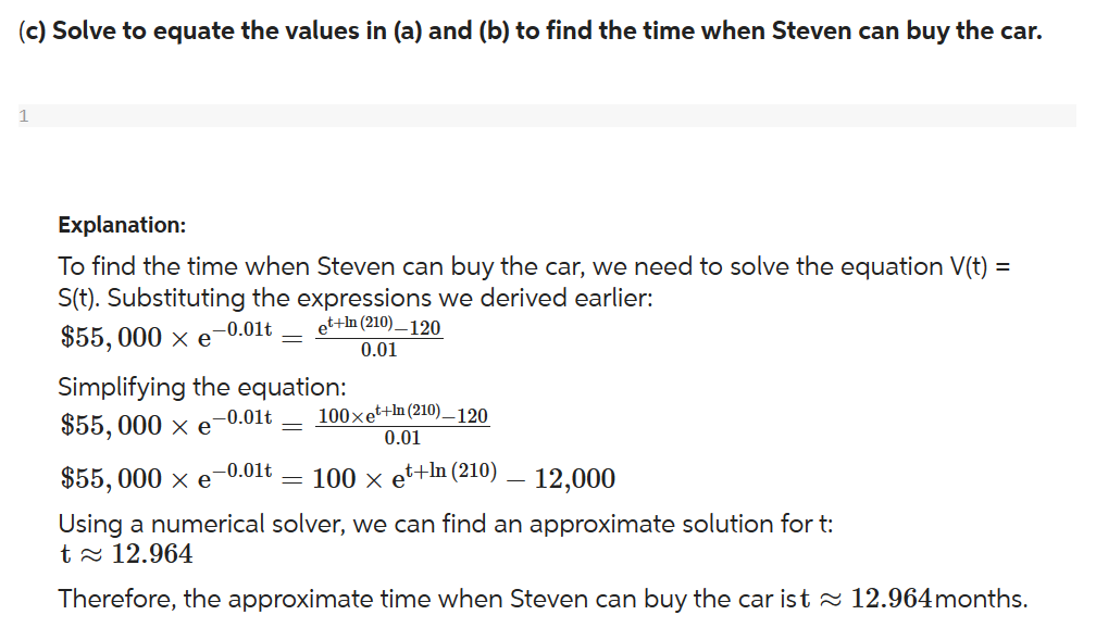 (c) Solve to equate the values in (a) and (b) to find the time when Steven can buy the car.
1
Explanation:
To find the time when Steven can buy the car, we need to solve the equation V(t) =
S(t). Substituting the expressions we derived earlier:
-0.01t
$55,000 × e
Simplifying the equation:
-0.01t 100xet+In (210)_120
$55,000 × e =
et+In (210)_120
0.01
0.01
$55, 000 × e
100 × et+In (210)
12,000
Using a numerical solver, we can find an approximate solution for t:
t≈ 12.964
Therefore, the approximate time when Steven can buy the car ist≈ 12.964 months.
-0.01t
=