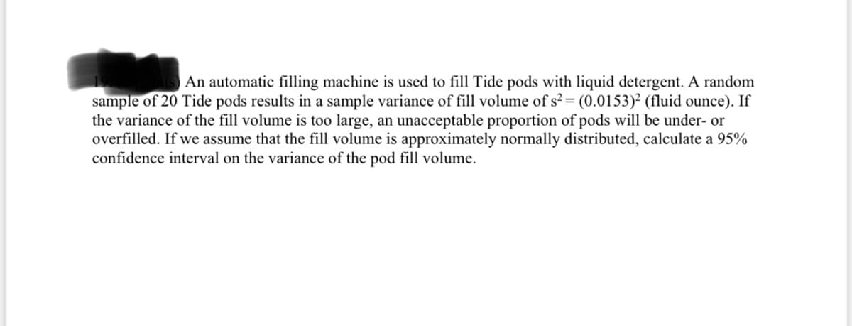 An automatic filling machine is used to fill Tide pods with liquid detergent. A random
sample of 20 Tide pods results in a sample variance of fill volume of s?= (0.0153)² (fluid ounce). If
the variance of the fill volume is too large, an unacceptable proportion of pods will be under- or
overfilled. If we assume that the fill volume is approximately normally distributed, calculate a 95%
confidence interval on the variance of the pod fill volume.
