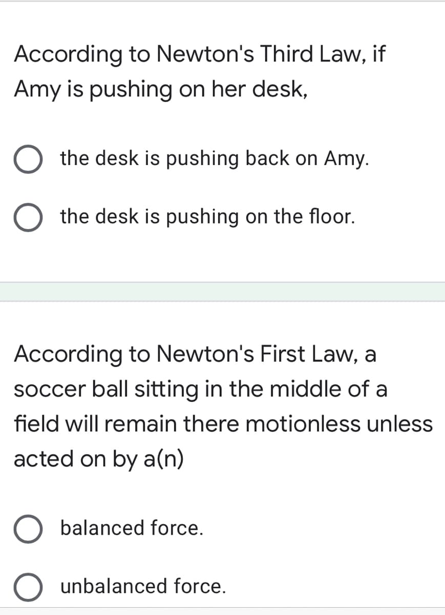 According to Newton's Third Law, if
Amy is pushing on her desk,
the desk is pushing back on Amy.
the desk is pushing on the floor.
According to Newton's First Law, a
soccer ball sitting in the middle of a
field will remain there motionless unless
acted on by a(n)
balanced force.
unbalanced force.
