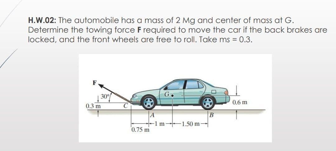 H.W.02: The automobile has a mass of 2 Mg and center of mass at G.
Determine the towing force F required to move the car if the back brakes are
locked, and the front wheels are free to roll. Take ms = 0.3.
F
30°
G.
0.6 m
0.3 m
C
A
-1m 1.50 m-
В
0.75 m
