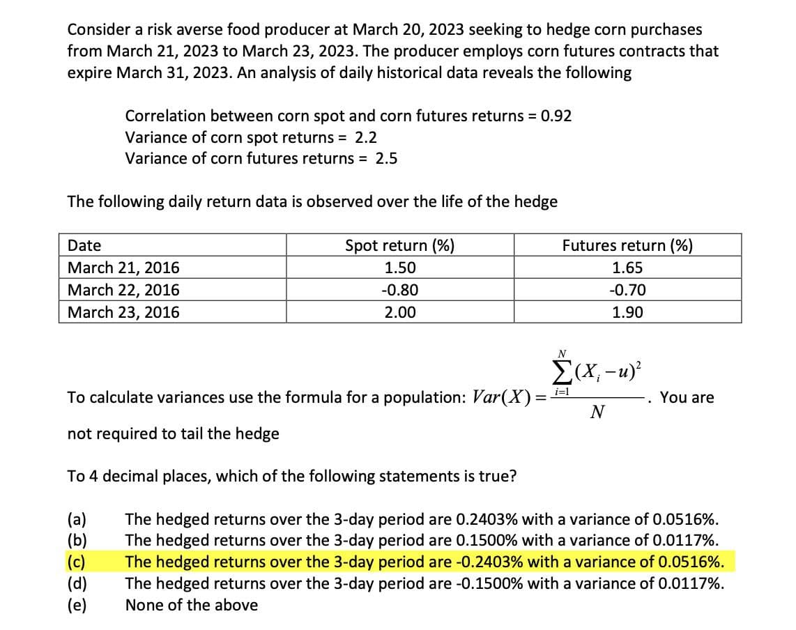 Consider a risk averse food producer at March 20, 2023 seeking to hedge corn purchases
from March 21, 2023 to March 23, 2023. The producer employs corn futures contracts that
expire March 31, 2023. An analysis of daily historical data reveals the following
Correlation between corn spot and corn futures returns = 0.92
Variance of corn spot returns = 2.2
Variance of corn futures returns = 2.5
The following daily return data is observed over the life of the hedge
Date
March 21, 2016
March 22, 2016
March 23, 2016
Spot return (%)
1.50
-0.80
2.00
Futures return (%)
1.65
-0.70
1.90
N
Σ(Χ, -u)
To calculate variances use the formula for a population: Var(X) =
i=1
You are
N
not required to tail the hedge
To 4 decimal places, which of the following statements is true?
(a)
(b)
(c)
(d)
(e)
The hedged returns over the 3-day period are 0.2403% with a variance of 0.0516%.
The hedged returns over the 3-day period are 0.1500% with a variance of 0.0117%.
The hedged returns over the 3-day period are -0.2403% with a variance of 0.0516%.
The hedged returns over the 3-day period are -0.1500% with a variance of 0.0117%.
None of the above