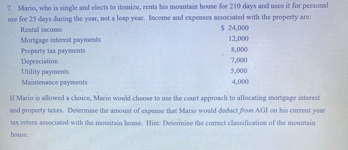 7. Mario, who is single and elects to itemize, rents his mountain house for 210 days and uses it for personal
use for 25 days during the year, not a leap year. Income and expenses associated with the property are:
Rental income
Mortgage interest payments
Property tax payments
Depreciation
Utility payments
Maintenance payments
$ 24,000
12,000
8,000
7,000
5,000
4,000
If Mario is allowed a choice, Mario would choose to use the court approach to allocating mortgage interest
and property taxes. Determine the amount of expense that Mario would deduct from AGI on his current year
tax return associated with the mountain house. Hint: Determine the correct classification of the mountain
house.