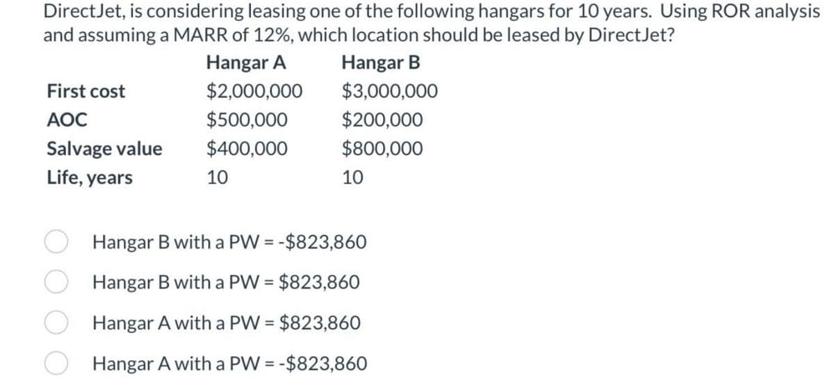 DirectJet, is considering leasing one of the following hangars for 10 years. Using ROR analysis
and assuming a MARR of 12%, which location should be leased by DirectJet?
First cost
AOC
Salvage value
Life, years
Hangar A
Hangar B
$2,000,000
$3,000,000
$500,000
$200,000
$400,000
$800,000
10
10
Hangar B with a PW = -$823,860
Hangar B with a PW = $823,860
Hangar A with a PW = $823,860
Hangar A with a PW = -$823,860