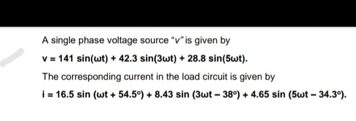 A single phase voltage source "v" is given by
V = 141 sin(wt) + 42.3 sin(3wt) + 28.8 sin(5wt).
The corresponding current in the load circuit is given by
i = 16.5 sin (wt + 54.5°) + 8.43 sin (3wt – 38°) + 4.65 sin (5wt – 34.3°).
