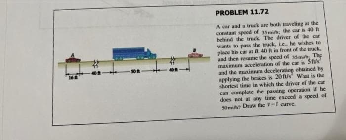 16
40 ft
PROBLEM 11.72
A car and a truck are both traveling at the
constant speed of 35 mi/h; the car is 40 ft
behind the truck. The driver of the car
wants to pass the truck, i.e., he wishes to
place his car at B, 40 ft in front of the truck.
and then resume the speed of 35 mi/h; The
maximum acceleration of the car is 5ft/s
and the maximum deceleration obtained by
applying the brakes is 20 ft/s What is the
shortest time in which the driver of the car
can complete the passing operation if he
does not at any time exceed a speed of
50mi/h? Draw the V-1 curve.