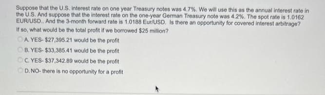 Suppose that the U.S. interest rate on one year Treasury notes was 4.7%. We will use this as the annual interest rate in
the U.S. And suppose that the interest rate on the one-year German Treasury note was 4.2%. The spot rate is 1.0162
EUR/USD. And the 3-month forward rate is 1.0188 Eur/USD. Is there an opportunity for covered interest arbitrage?
If so, what would be the total profit if we borrowed $25 million?
OA YES-$27,395.21 would be the profit
OB. YES-$33,385.41 would be the profit
OC. YES-$37,342.89 would be the profit
OD. NO- there is no opportunity for a profit