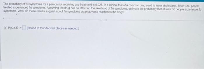 The probability of flu symptoms for a person not receiving any treatment is 0.025. In a clinical trial of a common drug used to lower cholesterol, 30 of 1090 people
treated experienced flu symptoms. Assuming the drug has no effect on the likelihood of flu symptoms, estimate the probability that at least 30 people experience flu
symptoms. What do these results suggest about flu symptoms as an adverse reaction to the drug?
(a) P(X 2 30) - (Round to four decimal places as needed.)