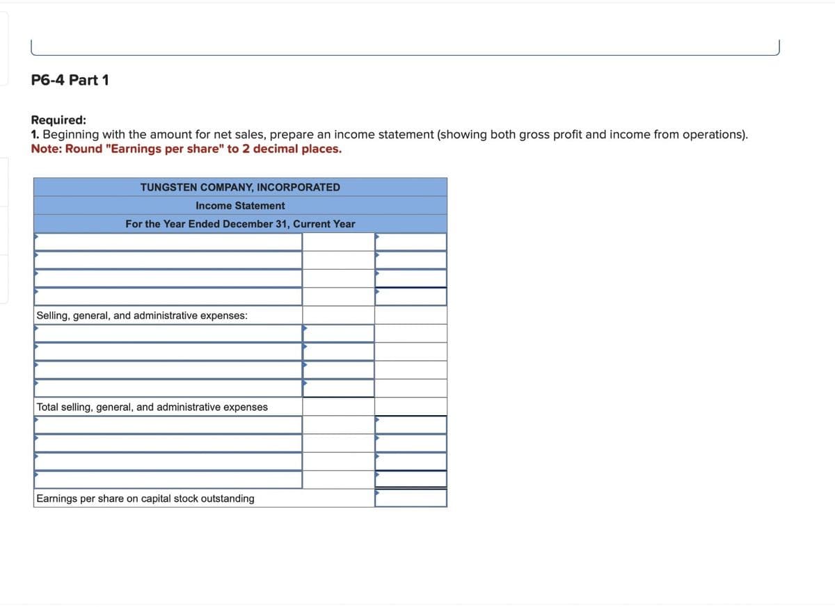 P6-4 Part 1
Required:
1. Beginning with the amount for net sales, prepare an income statement (showing both gross profit and income from operations).
Note: Round "Earnings per share" to 2 decimal places.
TUNGSTEN COMPANY, INCORPORATED
Income Statement
For the Year Ended December 31, Current Year
Selling, general, and administrative expenses:
Total selling, general, and administrative expenses
Earnings per share on capital stock outstanding