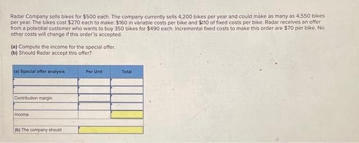 Radar Company sells bikes for $500 each. The company currently sells 4,200 bikes per year and could make as many as 4,550 bikes
per year. The bikes cost $270 each to make: $160 in variable costs per bike and $110 of fixed costs per bike. Radar receives an offer
from a potential customer who wants to buy 350 bikes for $490 each. Incremental fixed costs to make this order are $70 per bike. No
other costs will change if this order is accepted.
(a) Compute the income for the special offer.
(b) Should Radar accept this offer?
(a) Special offer analysis
Contribution margin
Income
(b) The company should
Per Unit
Total