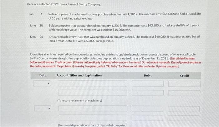 Here are selected 2022 transactions of Swifty Company.
Jan. 1 Retired a piece of machinery that was purchased on January 1, 2012. The machine cost $64,000 and had a useful life
of 10 years with no salvage value.
June 30
Dec. 31
Sold a computer that was purchased on January 1, 2019. The computer cost $43,500 and had a useful life of 5 years
with no salvage value. The computer was sold for $15,200 cash.
Date:
Discarded a delivery truck that was purchased on January 1, 2018. The truck cost $40,080. It was depreciated based
on a 6-year useful life with a $3,000 salvage value.
Journalize all entries required on the above dates, including entries to update depreciation on assets disposed of where applicable.
Swifty Company uses straight-line depreciation. (Assume depreciation is up to date as of December 31, 2021.) (List all debit entries
before credit entries. Credit account titles are automatically indented when amount is entered. Do not indent manually. Record journal entries in
the order presented in the problem. If no entry is required, select "No Entry" for the account titles and enter O for the amounts.)
Account Titles and Explanation
(To record retirement of machinery)
(To record depreciation to date of disposal of computer)
Debit
10
Credit
