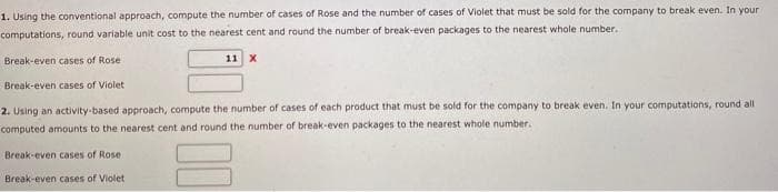1. Using the conventional approach, compute the number of cases of Rose and the number of cases of Violet that must be sold for the company to break even. In your
computations, round variable unit cost to the nearest cent and round the number of break-even packages to the nearest whole number.
Break-even cases of Rose
Break-even cases of Violet
2. Using an activity-based approach, compute the number of cases of each product that must be sold for the company to break even. In your computations, round all
computed amounts to the nearest cent and round the number of break-even packages to the nearest whole number.
Break-even cases of Rose
Break-even cases of Violet
11 X